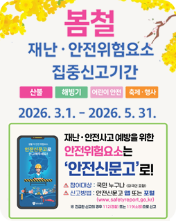 봄철 재난·안전위험요소 집중신고기간
산불, 해빙기, 어린이 안전, 축제·행사
2026.3.1. - 2026.5.31.
재난·안전사고 예방을 위한 
안전위험요소는
'안전신문고'로!
참여대상 : 국민 누구나 (외국인 포함)
신고방법 : 안전신문고 앱 또는 포털(www.safetyreport.go.kr)
※ 긴급한 신고의 경우 112(경찰) 또는 119 (소방)으로 신고