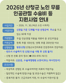 2026년 산청군 노인 무릎 인공관절 수술비 등 지원사업 안내
사업기간 : ~2026.11.30.(예산 소진 시까지)
사업대상 : 신청일 기준 12개월 이상 산청군에 주소를 두고 있는 60세 이상
지원범위 : 무릎 인공관절 치환술 의료비 중 본인 부담금
지원금액 : 한쪽 무릎100만원, 양쪽 무릎 200만원 이내
신청방법 : 방문신청(산청군보건의료원 건강관리과 건강지원)
- 반드시 수술하기 전 신청(수술 시행 후 신청 불가)
- 신청 전 전화 문의 필수(055-970-7613)
- 지참서류 : 신분증, 수술예정병원 소견서(또는 의사진단서)
유의사항
- 대상자로 선정된 후 수술하여야만 의료비 지원가능
- 일반적 수술에 한함(시술 및 로봇수술은 지원하지 않음)
- 중복지원 불가 : 긴급의료비 지원, 타 수술비 지원사업 등