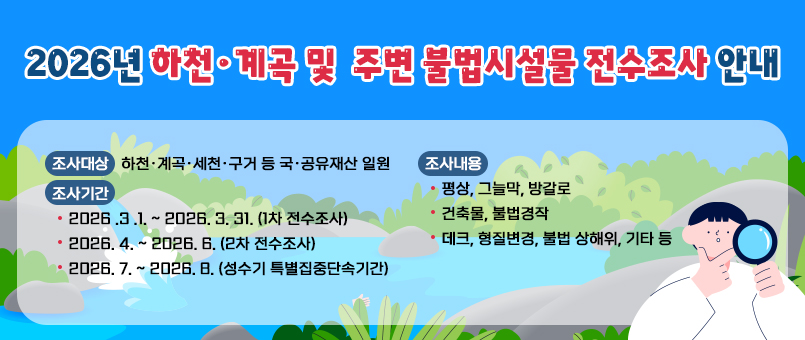 2026년 하천·계곡 및 주변 불법시설물 전수조사 안내
조사대상 : 하천·계곡·세천·구거 등 국·공유재산 일원
조사기간
- 2026 .3 .1. ~ 2026. 3. 31. (1차 전수조사)
- 2026. 4. ~ 2026. 6. (2차 전수조사)
- 2026. 7. ~ 2026. 8. (성수기 특별집중단속기간)
조사내용
- 평상, 그늘막, 방갈로
- 건축물, 불법경작
- 데크, 형질변경, 불법 상해위, 기타 등
