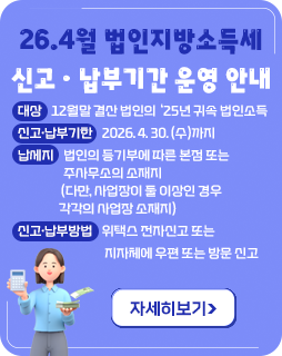 26.4월 법인지방소득세 신고ㆍ납부기간 운영 안내
◇ 대상 : 12월말 결산 법인의 ‘25년 귀속 법인소득
◇ 신고·납부기한 : 2026. 4. 30. (수)까지
◇ 납세지 : 법인의 등기부에 따른 본점 또는 주사무소의 소재지
(다만, 사업장이 둘 이상인 경우 각각의 사업장 소재지)
◇ 신고‧납부방법 : 위택스 전자신고 또는 지자체에 우편 또는 방문 신고
자세히보기